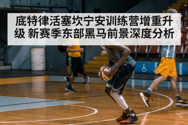 底特律活塞坎宁安训练营增重升级 新赛季东部黑马前景深度分析