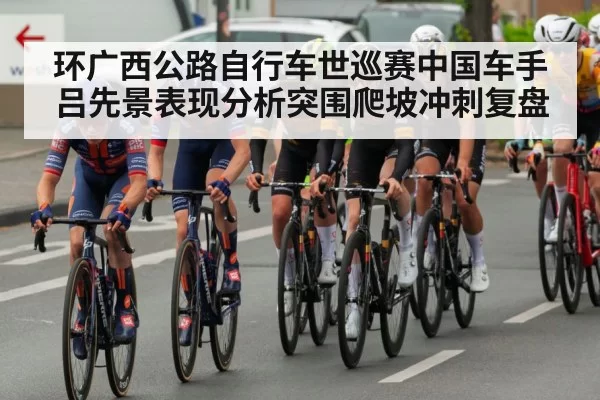 环广西公路自行车世巡赛中国车手吕先景表现分析突围爬坡冲刺复盘