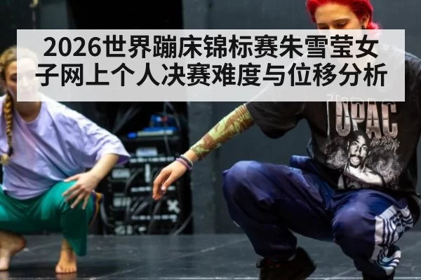 2026世界蹦床锦标赛朱雪莹女子网上个人决赛难度与位移分析